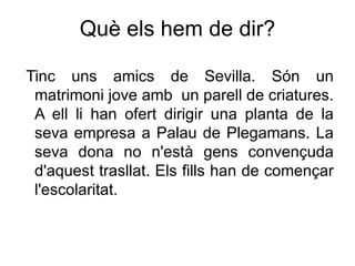 Què els hem de dir?

Tinc uns amics de Sevilla. Són un
 matrimoni jove amb un parell de criatures.
 A ell li han ofert dirigir una planta de la
 seva empresa a Palau de Plegamans. La
 seva dona no n'està gens convençuda
 d'aquest trasllat. Els fills han de començar
 l'escolaritat.
 