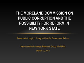Presented at: Hugh L. Carey Institute for Government Reform
New York Public Interest Research Group (NYPIRG)
March 13, 2014
THE MORELAND COMMISSION ON
PUBLIC CORRUPTION AND THE
POSSIBILITY FOR REFORM IN
NEW YORK STATE
 
