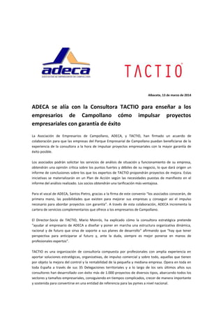 Albacete, 13 de marzo de 2014
ADECA se alía con la Consultora TACTIO para enseñar a los
empresarios de Campollano cómo impulsar proyectos
empresariales con garantía de éxito
La Asociación de Empresarios de Campollano, ADECA, y TACTIO, han firmado un acuerdo de
colaboración para que las empresas del Parque Empresarial de Campollano puedan beneficiarse de la
experiencia de la consultora a la hora de impulsar proyectos empresariales con la mayor garantía de
éxito posible.
Los asociados podrán solicitar los servicios de análisis de situación y funcionamiento de su empresa,
obtendrán una opinión crítica sobre los puntos fuertes y débiles de su negocio, lo que dará origen un
informe de conclusiones sobre los que los expertos de TACTIO propondrán proyectos de mejora. Estas
iniciativas se materializarán en un Plan de Acción según las necesidades puestas de manifiesto en el
informe del análisis realizado. Los socios obtendrán una tarificación más ventajosa.
Para el vocal de ADECA, Santos Pietro, gracias a la firma de este convenio “los asociados conocerán, de
primera mano, las posibilidades que existen para mejorar sus empresas y conseguir así el impulso
necesario para abordar proyectos con garantía”. A través de esta colaboración, ADECA incrementa la
cartera de servicios complementarios que ofrece a los empresarios de Campollano.
El Director-Socio de TACTIO, Mario Monrós, ha explicado cómo la consultora estratégica pretende
“ayudar al empresario de ADECA a diseñar y poner en marcha una estructura organizativa dinámica,
racional y de futuro que sirva de soporte a sus planes de desarrollo” afirmando que “hay que tener
perspectiva para anticiparse al futuro y, ante la duda, siempre es mejor ponerse en manos de
profesionales expertos”.
TACTIO es una organización de consultoría compuesta por profesionales con amplia experiencia en
aportar soluciones estratégicas, organizativas, de impulso comercial y sobre todo, aquellas que tienen
por objeto la mejora del control y la rentabilidad de la pequeña y mediana empresa. Opera en toda en
toda España a través de sus 35 Delegaciones territoriales y a lo largo de los seis últimos años sus
consultores han desarrollado con éxito más de 1.000 proyectos de diversos tipos, abarcando todos los
sectores y tamaños empresariales, consiguiendo en tiempos complicados, crecer de manera importante
y sostenida para convertirse en una entidad de referencia para las pymes a nivel nacional.
 