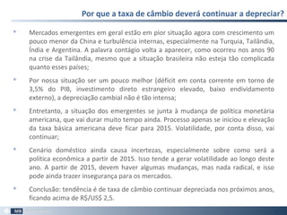  Mercados emergentes em geral estão em pior situação agora com crescimento um
pouco menor da China e turbulência internas, especialmente na Turquia, Tailândia,
Índia e Argentina. A palavra contágio volta a aparecer, como ocorreu nos anos 90
na crise da Tailândia, mesmo que a situação brasileira não esteja tão complicada
quanto esses países;
 Por nossa situação ser um pouco melhor (déficit em conta corrente em torno de
3,5% do PIB, investimento direto estrangeiro elevado, baixo endividamento
externo), a depreciação cambial não é tão intensa;
 Entretanto, a situação dos emergentes se junta à mudança de política monetária
americana, que vai durar muito tempo ainda. Processo apenas se iniciou e elevação
da taxa básica americana deve ficar para 2015. Volatilidade, por conta disso, vai
continuar;
 Cenário doméstico ainda causa incertezas, especialmente sobre como será a
política econômica a partir de 2015. Isso tende a gerar volatilidade ao longo deste
ano. A partir de 2015, devem haver algumas mudanças, mas nada radical, e isso
pode ainda trazer insegurança para os mercados.
 Conclusão: tendência é de taxa de câmbio continuar depreciada nos próximos anos,
ficando acima de R$/US$ 2,5.
Por que a taxa de câmbio deverá continuar a depreciar?
31
 