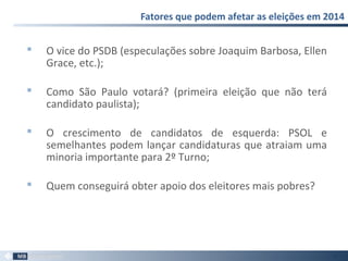  O vice do PSDB (especulações sobre Joaquim Barbosa, Ellen
Grace, etc.);
 Como São Paulo votará? (primeira eleição que não terá
candidato paulista);
 O crescimento de candidatos de esquerda: PSOL e
semelhantes podem lançar candidaturas que atraiam uma
minoria importante para 2º Turno;
 Quem conseguirá obter apoio dos eleitores mais pobres?
Fatores que podem afetar as eleições em 2014
39
 