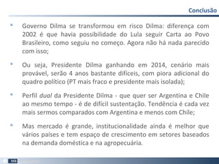  Governo Dilma se transformou em risco Dilma: diferença com
2002 é que havia possibilidade do Lula seguir Carta ao Povo
Brasileiro, como seguiu no começo. Agora não há nada parecido
com isso;
 Ou seja, Presidente Dilma ganhando em 2014, cenário mais
provável, serão 4 anos bastante difíceis, com piora adicional do
quadro político (PT mais fraco e presidente mais isolada);
 Perfil dual da Presidente Dilma - que quer ser Argentina e Chile
ao mesmo tempo - é de difícil sustentação. Tendência é cada vez
mais sermos comparados com Argentina e menos com Chile;
 Mas mercado é grande, institucionalidade ainda é melhor que
vários países e tem espaço de crescimento em setores baseados
na demanda doméstica e na agropecuária.
Conclusão
53
 