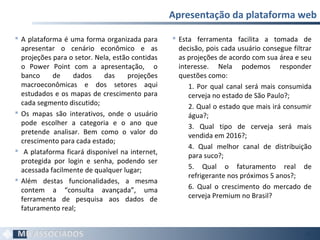  A plataforma é uma forma organizada para
apresentar o cenário econômico e as
projeções para o setor. Nela, estão contidas
o Power Point com a apresentação, o
banco de dados das projeções
macroeconômicas e dos setores aqui
estudados e os mapas de crescimento para
cada segmento discutido;
 Os mapas são interativos, onde o usuário
pode escolher a categoria e o ano que
pretende analisar. Bem como o valor do
crescimento para cada estado;
 A plataforma ficará disponível na internet,
protegida por login e senha, podendo ser
acessada facilmente de qualquer lugar;
 Além destas funcionalidades, a mesma
contem a “consulta avançada”, uma
ferramenta de pesquisa aos dados de
faturamento real;
Apresentação da plataforma web
56
 Esta ferramenta facilita a tomada de
decisão, pois cada usuário consegue filtrar
as projeções de acordo com sua área e seu
interesse. Nela podemos responder
questões como:
1. Por qual canal será mais consumida
cerveja no estado de São Paulo?;
2. Qual o estado que mais irá consumir
água?;
3. Qual tipo de cerveja será mais
vendida em 2016?;
4. Qual melhor canal de distribuição
para suco?;
5. Qual o faturamento real de
refrigerante nos próximos 5 anos?;
6. Qual o crescimento do mercado de
cerveja Premium no Brasil?
 