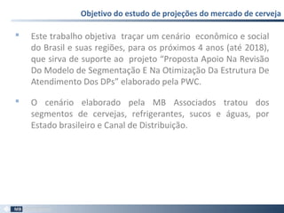  Este trabalho objetiva traçar um cenário econômico e social
do Brasil e suas regiões, para os próximos 4 anos (até 2018),
que sirva de suporte ao projeto “Proposta Apoio Na Revisão
Do Modelo de Segmentação E Na Otimização Da Estrutura De
Atendimento Dos DPs” elaborado pela PWC.
 O cenário elaborado pela MB Associados tratou dos
segmentos de cervejas, refrigerantes, sucos e águas, por
Estado brasileiro e Canal de Distribuição.
Objetivo do estudo de projeções do mercado de cerveja
57
 