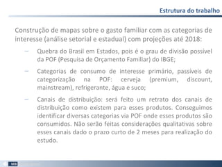 Construção de mapas sobre o gasto familiar com as categorias de
interesse (análise setorial e estadual) com projeções até 2018:
‒ Quebra do Brasil em Estados, pois é o grau de divisão possível
da POF (Pesquisa de Orçamento Familiar) do IBGE;
‒ Categorias de consumo de interesse primário, passíveis de
categorização na POF: cerveja (premium, discount,
mainstream), refrigerante, água e suco;
‒ Canais de distribuição: será feito um retrato dos canais de
distribuição como existem para esses produtos. Conseguimos
identificar diversas categorias via POF onde esses produtos são
consumidos. Não serão feitas considerações qualitativas sobre
esses canais dado o prazo curto de 2 meses para realização do
estudo.
Estrutura do trabalho
58
 