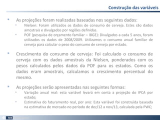  As projeções foram realizadas baseadas nos seguintes dados:
• Nielsen: Foram utilizados os dados de consumo de cerveja. Estes são dados
amostrais e divulgados por regiões definidas.
• POF (pesquisa de orçamento familiar – IBGE): Divulgados a cada 5 anos, foram
utilizados os dados de 2008/2009. Utilizamos o consumo anual familiar de
cerveja para calcular o peso do consumo de cerveja por estado.
 Crescimento do consumo de cerveja: Foi calculado o consumo de
cerveja com os dados amostrais da Nielsen, ponderados com os
pesos calculados pelos dados da POF para os estados. Como os
dados eram amostrais, calculamos o crescimento percentual do
mesmo.
 As projeções serão apresentadas nas seguintes formas:
• Variação anual real: esta variável levará em conta a projeção do IPCA por
estado;
• Estimativa do faturamento real, por ano: Esta variável foi construída baseada
na estimativa de mercado no período de dez/12 a nov/13, calculada pela PWC;
Construção das variáveis
59
 