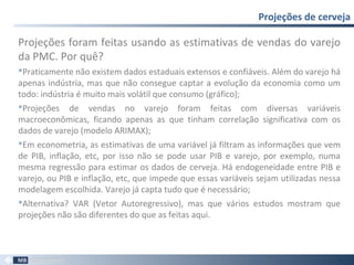 Projeções foram feitas usando as estimativas de vendas do varejo
da PMC. Por quê?
Praticamente não existem dados estaduais extensos e confiáveis. Além do varejo há
apenas indústria, mas que não consegue captar a evolução da economia como um
todo: indústria é muito mais volátil que consumo (gráfico);
Projeções de vendas no varejo foram feitas com diversas variáveis
macroeconômicas, ficando apenas as que tinham correlação significativa com os
dados de varejo (modelo ARIMAX);
Em econometria, as estimativas de uma variável já filtram as informações que vem
de PIB, inflação, etc, por isso não se pode usar PIB e varejo, por exemplo, numa
mesma regressão para estimar os dados de cerveja. Há endogeneidade entre PIB e
varejo, ou PIB e inflação, etc, que impede que essas variáveis sejam utilizadas nessa
modelagem escolhida. Varejo já capta tudo que é necessário;
Alternativa? VAR (Vetor Autoregressivo), mas que vários estudos mostram que
projeções não são diferentes do que as feitas aqui.
Projeções de cerveja
63
 
