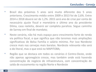  Brasil dos próximos 5 anos será muito diferente dos 5 anos
anteriores. Crescimento médio entre 2009 e 2013 foi de 2,6%. Entre
2014 e 2018 deverá ser de 1,2%. 2015 será ano de crise por conta de
necessário ajuste fiscal e monetário e último ano da presidente
Dilma, caso reeleita, deverá ser completa paralisia. Segue caminho
de Sarney em final de mandato;
 Neste cenário, não há mais espaço para crescimento forte de renda
via política fiscal, o que significa que não teremos mais ampliações
significativas de Bolsa Família e salário mínimo. Por isso Nordeste
cresce mais nas cervejas mais baratas. Nordeste relevante não será
o do litoral, mas o que está no MAPITOBA;
 Região que se destaca em todos os cenários é Centro-Oeste, onde
não apenas agronegócio cresce, mas também onde está havendo
concentração de negócio de infraestrutura, com concentração de
saída de escoamento na região Norte e Nordeste
Conclusões - Cerveja
71
 