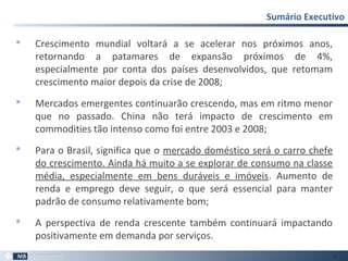  Crescimento mundial voltará a se acelerar nos próximos anos,
retornando a patamares de expansão próximos de 4%,
especialmente por conta dos países desenvolvidos, que retomam
crescimento maior depois da crise de 2008;
 Mercados emergentes continuarão crescendo, mas em ritmo menor
que no passado. China não terá impacto de crescimento em
commodities tão intenso como foi entre 2003 e 2008;
 Para o Brasil, significa que o mercado doméstico será o carro chefe
do crescimento. Ainda há muito a se explorar de consumo na classe
média, especialmente em bens duráveis e imóveis. Aumento de
renda e emprego deve seguir, o que será essencial para manter
padrão de consumo relativamente bom;
 A perspectiva de renda crescente também continuará impactando
positivamente em demanda por serviços.
Sumário Executivo
75
 