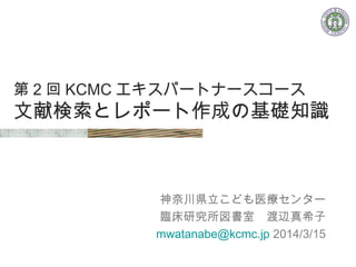 第 2 回 KCMC エキスパートナースコース
文献検索とレポート作成の基礎知識
神奈川県立こども医療センター
　臨床研究所図書室　渡辺真希子
mwatanabe@kcmc.jp 2014/3/15
 