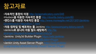 •지속적인 통합의 이점 http://pragmaticstory.com/245
•Hudson을 이용한 지속적인 통합 http://doortts.tistory.com/80
•젠킨스를 이용한 지속적인 통합 http://www.moreagile.net/2013/01/jenkins-
cicontinuous-integration-1.html
•자동 컴파일 및 배포하는 툴 Jenkins http://jawscompany.tistory.com/6
•Jenkins로 유니티 자동 빌드 세팅하기 http://la-
stranger.blogspot.kr/search/label/Unity3d
•Jenkins Unity3d Builder Plugin https://wiki.jenkins-
ci.org/display/JENKINS/Unity3dBuilder+Plugin
•Jenkin Unity Asset Server Plugin https://wiki.jenkins-
ci.org/display/JENKINS/Unity+Asset+Server+Plugin
 