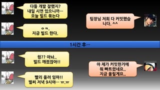다들 개발 잘했지?
내일 시연 있으니까…
오늘 빌드 묶는다
팀장님 저희 다 커밋했습
니다. ^^
ㅇㅋ.
지금 빌드 한다.
아 제가 커밋한거에
뭐 빠트렸네요..
지금 올릴게요..
빨리 올려 임마!!
벌써 저녁 9시야… ㅠ.ㅠ
윙?? 아놔..
빌드 깨졌잖아!!
1시간 후…
 