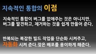 지속적인 통합의 이점
지속적인 통합이 버그를 없애주는 것은 아니지만,
버그를 발견하고, 제거하는 것을 쉽게 만들어 준다.
반복되는 복잡한 빌드 작업을 단순화 시켜주고,
자동화 시켜 준다.잦은 배포를 용이하게 해준다.
 