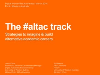 The #altac track
Strategies to imagine & build
alternative academic careers
Jason Ensor
Research & Technical Development Manager
Digital Humanities Research Group
University of Western Sydney
@JasonEnsor @AustLiterature
Digital Humanities Australasia, March 2014
Perth, Western Australia
Jo Hawkins
PhD Candidate
History
University of Western Australia
@History_Punk
 