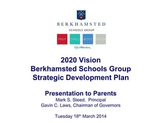 2020 Vision
Berkhamsted Schools Group
Strategic Development Plan
Presentation to Parents
Mark S. Steed, Principal
Gavin C. Laws, Chairman of Governors
Tuesday 18th March 2014
 