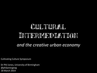 Cultural
Intermediation
and the creative urban economy
Cultivating Culture Symposium
Dr Phil Jones, University of Birmingham
@philjonesgeog
18 March 2014
 
