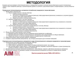 3
МЕТОДОЛОГИЯ
Прогноз развития рынка ТИМ в 2013-2014 гг.
В рамках прогноза проведен статистический анализ по определению значимости влияния внешних факторов на рынок теплоизоляции
Украины. Были определены факторы и проанализирован уровень их влияния, в дальнейшем модель откорректирована с учетом экспертных
правок.
Размер рынка теплоизоляционных материалов (потребление) определяется такими факторами:
1. Объем нового строительства:
a) Жилое (государственное и частное). Факторы:
i. реальные доходы населения;
ii. доступность потребительских кредитов (реальная ставка кредитования физических и возможность получения кредита,
оценена через сумму кредитования);
iii. бюджетные затраты на жилое строительство;
b) нежилое (государственно и частное). Факторы:
i. динамика промышленного строительства;
ii. доступность инвестиционных кредитов (реальная ставка кредитования юридических лиц и возможность получения
кредита, оценена через сумму кредитования);
iii. бюджетные затраты на нежилое строительство;
c) строительство инженерных сооружений (государственное и частное). Факторы:
i. динамика промышленного строительства;
ii. доступность инвестиционных кредитов (реальная ставка кредитования юридических лиц и возможность получения
кредита, оценена через сумму кредитования);
iii. бюджетные затраты на нежилое строительство.
2. Объем утепления существующего жилого фонда:
a) Динамика реальных доходов (частное потребление дисконтированное на инфляцию);
b) Динамика реальной стоимости теплоизоляционных материалов (цены дисконтированы на общую инфляцию);
c) Бюджетные затраты на соответствующие проекты (государственное потребление);
3. Смена регулятивных норм утепления зданий и сооружений;
4. Стоимость энергоносителей (электричество, газ), которые используются для отопления помещений.
Структура рынка теплоизоляционных материалов по виду теплоизоляционного материала определяется такими факторами:
1. Относительная цена между разными материалами. Факторы:
a) Доля внутреннего производства в потреблении;
b) Себестоимость производства (себестоимость основных компонентов затрат: газ и сырье);
c) Курс доллара (рубля и других валют), а также другие факторы (например, внутренняя инфляция в странах производства),
которые составляют стоимость импортных утеплителей.
2. Динамика реальных доходов населения (и возможность, таким образом, позволить себе более качественные материалы);
3. Устоявшиеся подходы и их динамика в выборе теплоизоляционных материалов на объектах государственных заказов.
 