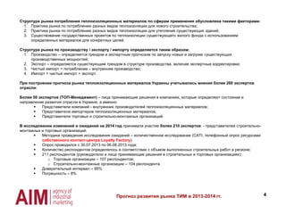 4Прогноз развития рынка ТИМ в 2013-2014 гг.
Структура рынка потребления теплоизоляционных материалов по сферам применения обусловлена такими факторами:
1. Практика рынка по потреблению разных видов теплоизоляции для нового строительства;
2. Практика рынка по потреблению разных видов теплоизоляции для утепления существующих зданий;
3. Существование государственных проектов по теплоизоляции существующего жилого фонда с использованием
определенных материалов для конкретных целей.
Структура рынка по производству / экспорту / импорту определяется таким образом:
1. Производство – определяется трендом и экспертным прогнозом по запуску новых и загрузке существующих
производственных мощностей;
2. Экспорт – определяется существующим трендом в структуре производства, включая экспертные корректировки;
3. Чистый импорт = потребление – внутренние производство;
4. Импорт = чистый импорт + экспорт.
При построении прогноза рынка теплоизоляционных материалов Украины учитывались мнения более 260 экспертов
отрасли:
Более 50 экспертов (ТОП-Менеджмент) – лица принимающие решения в компаниях, которые определяют состояние и
направление развития отрасли в Украине, а именно:
 Представители компаний - внутренних производителей теплоизоляционных материалов;
 Представители импортеров теплоизоляционных материалов;
 Представители торговых и строительно-монтажных организаций.
В исследовании изменений и ожиданий на 2014 год принимали участие более 210 экспертов - представителей строительно-
монтажных и торговых организаций.
 Методика проведения исследования ожиданий – количественное исследование (CATI, телефонный опрос ресурсами
собственного контакт-центра Loyalty Factory);
 Опрос проводился с 30.07.2013 по 06.08.2013 года;
 Количество респондентов определялось в соответствии с объмом выполненных строительных работ в регионе;
 211 респондентов (руководители и лица принимающие решения в строительных и торговых организациях):
o Торговые организации – 107 респондентов;
o Строительно-монтажные организации – 104 респондента.
 Доверительный интервал – 95%
 Погрешность – 8%
 