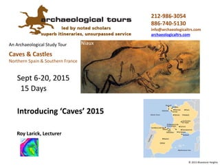 An Archaeological Study Tour
212-986-3054
886-740-5130
archtours@aol.com
Niaux
© 2015 Bluestone Height
Introducing ‘Caves’ 2016
Roy Larick, PhD, Lecturer
Sept 4-18, 2016
15 Days
Caves & Castles
Northern Spain & Southern France
 