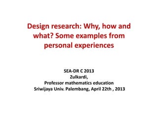 Design research: Why, how and
what? Some examples from
personal experiences
SEA-DR C 2013
Zulkardi,
Professor mathematics education
Sriwijaya Univ. Palembang, April 22th , 2013
 