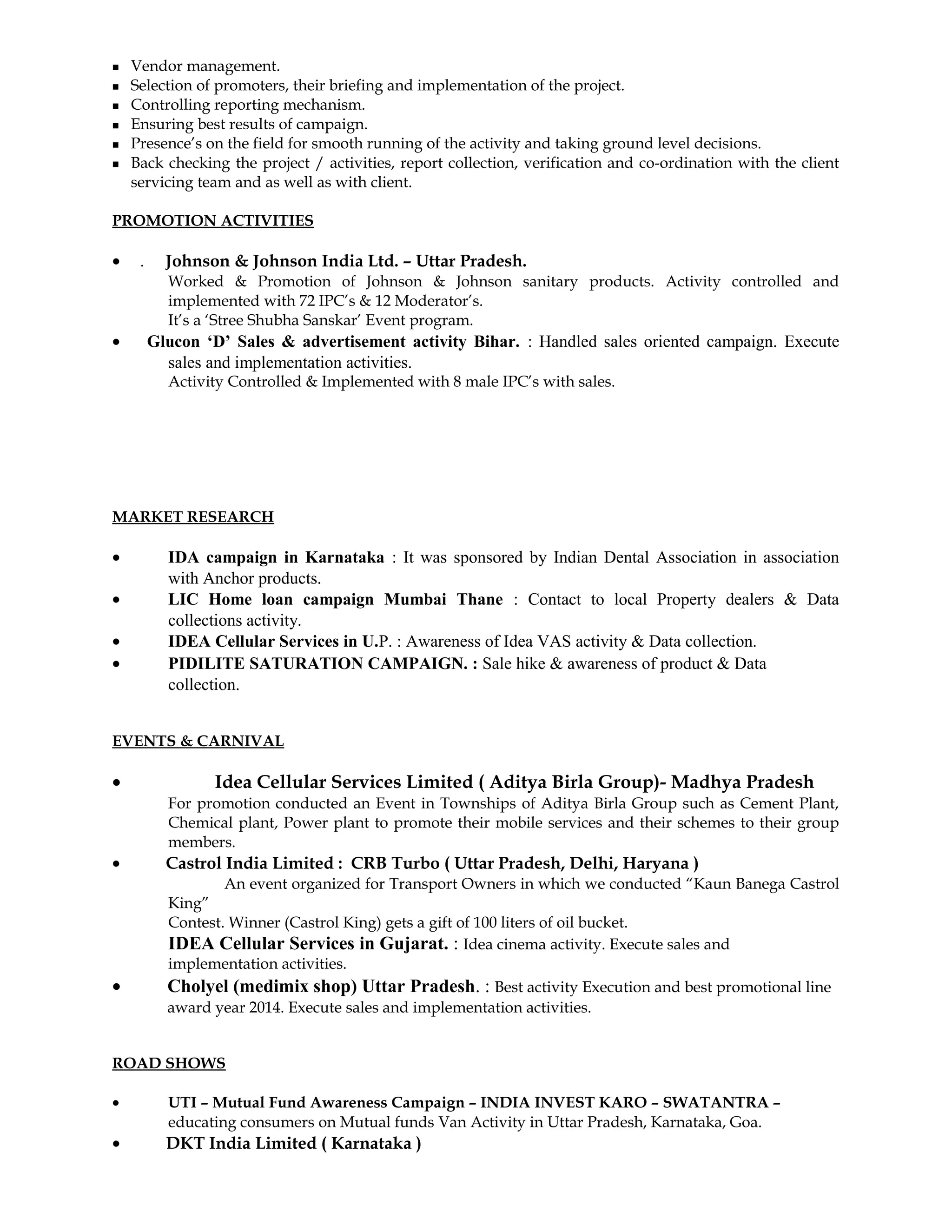 Vendor management.
 Selection of promoters, their briefing and implementation of the project.
 Controlling reporting mechanism.
 Ensuring best results of campaign.
 Presence’s on the field for smooth running of the activity and taking ground level decisions.
 Back checking the project / activities, report collection, verification and co-ordination with the client
servicing team and as well as with client.
PROMOTION ACTIVITIES
• . Johnson & Johnson India Ltd. – Uttar Pradesh.
Worked & Promotion of Johnson & Johnson sanitary products. Activity controlled and
implemented with 72 IPC’s & 12 Moderator’s.
It’s a ‘Stree Shubha Sanskar’ Event program.
• Glucon ‘D’ Sales & advertisement activity Bihar. : Handled sales oriented campaign. Execute
sales and implementation activities.
Activity Controlled & Implemented with 8 male IPC’s with sales.
MARKET RESEARCH
• IDA campaign in Karnataka : It was sponsored by Indian Dental Association in association
with Anchor products.
• LIC Home loan campaign Mumbai Thane : Contact to local Property dealers & Data
collections activity.
• IDEA Cellular Services in U.P. : Awareness of Idea VAS activity & Data collection.
• PIDILITE SATURATION CAMPAIGN. : Sale hike & awareness of product & Data
collection.
EVENTS & CARNIVAL
• Idea Cellular Services Limited ( Aditya Birla Group)- Madhya Pradesh
For promotion conducted an Event in Townships of Aditya Birla Group such as Cement Plant,
Chemical plant, Power plant to promote their mobile services and their schemes to their group
members.
• Castrol India Limited : CRB Turbo ( Uttar Pradesh, Delhi, Haryana )
An event organized for Transport Owners in which we conducted “Kaun Banega Castrol
King”
Contest. Winner (Castrol King) gets a gift of 100 liters of oil bucket.
IDEA Cellular Services in Gujarat. : Idea cinema activity. Execute sales and
implementation activities.
• Cholyel (medimix shop) Uttar Pradesh. : Best activity Execution and best promotional line
award year 2014. Execute sales and implementation activities.
ROAD SHOWS
• UTI – Mutual Fund Awareness Campaign – INDIA INVEST KARO – SWATANTRA –
educating consumers on Mutual funds Van Activity in Uttar Pradesh, Karnataka, Goa.
• DKT India Limited ( Karnataka )
 