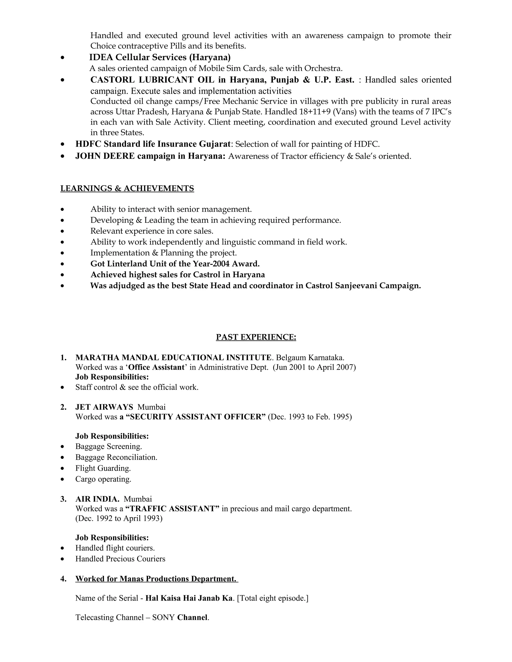 Handled and executed ground level activities with an awareness campaign to promote their
Choice contraceptive Pills and its benefits.
• IDEA Cellular Services (Haryana)
A sales oriented campaign of Mobile Sim Cards, sale with Orchestra.
• CASTORL LUBRICANT OIL in Haryana, Punjab & U.P. East. : Handled sales oriented
campaign. Execute sales and implementation activities
Conducted oil change camps/Free Mechanic Service in villages with pre publicity in rural areas
across Uttar Pradesh, Haryana & Punjab State. Handled 18+11+9 (Vans) with the teams of 7 IPC’s
in each van with Sale Activity. Client meeting, coordination and executed ground Level activity
in three States.
• HDFC Standard life Insurance Gujarat: Selection of wall for painting of HDFC.
• JOHN DEERE campaign in Haryana: Awareness of Tractor efficiency & Sale’s oriented.
LEARNINGS & ACHIEVEMENTS
• Ability to interact with senior management.
• Developing & Leading the team in achieving required performance.
• Relevant experience in core sales.
• Ability to work independently and linguistic command in field work.
• Implementation & Planning the project.
• Got Linterland Unit of the Year-2004 Award.
• Achieved highest sales for Castrol in Haryana
• Was adjudged as the best State Head and coordinator in Castrol Sanjeevani Campaign.
PAST EXPERIENCE:
1. MARATHA MANDAL EDUCATIONAL INSTITUTE. Belgaum Karnataka.
Worked was a ‘Office Assistant’ in Administrative Dept. (Jun 2001 to April 2007)
Job Responsibilities:
• Staff control & see the official work.
2. JET AIRWAYS Mumbai
Worked was a “SECURITY ASSISTANT OFFICER” (Dec. 1993 to Feb. 1995)
Job Responsibilities:
• Baggage Screening.
• Baggage Reconciliation.
• Flight Guarding.
• Cargo operating.
3. AIR INDIA. Mumbai
Worked was a “TRAFFIC ASSISTANT” in precious and mail cargo department.
(Dec. 1992 to April 1993)
Job Responsibilities:
• Handled flight couriers.
• Handled Precious Couriers
4. Worked for Manas Productions Department.
Name of the Serial - Hal Kaisa Hai Janab Ka. [Total eight episode.]
Telecasting Channel – SONY Channel.
 