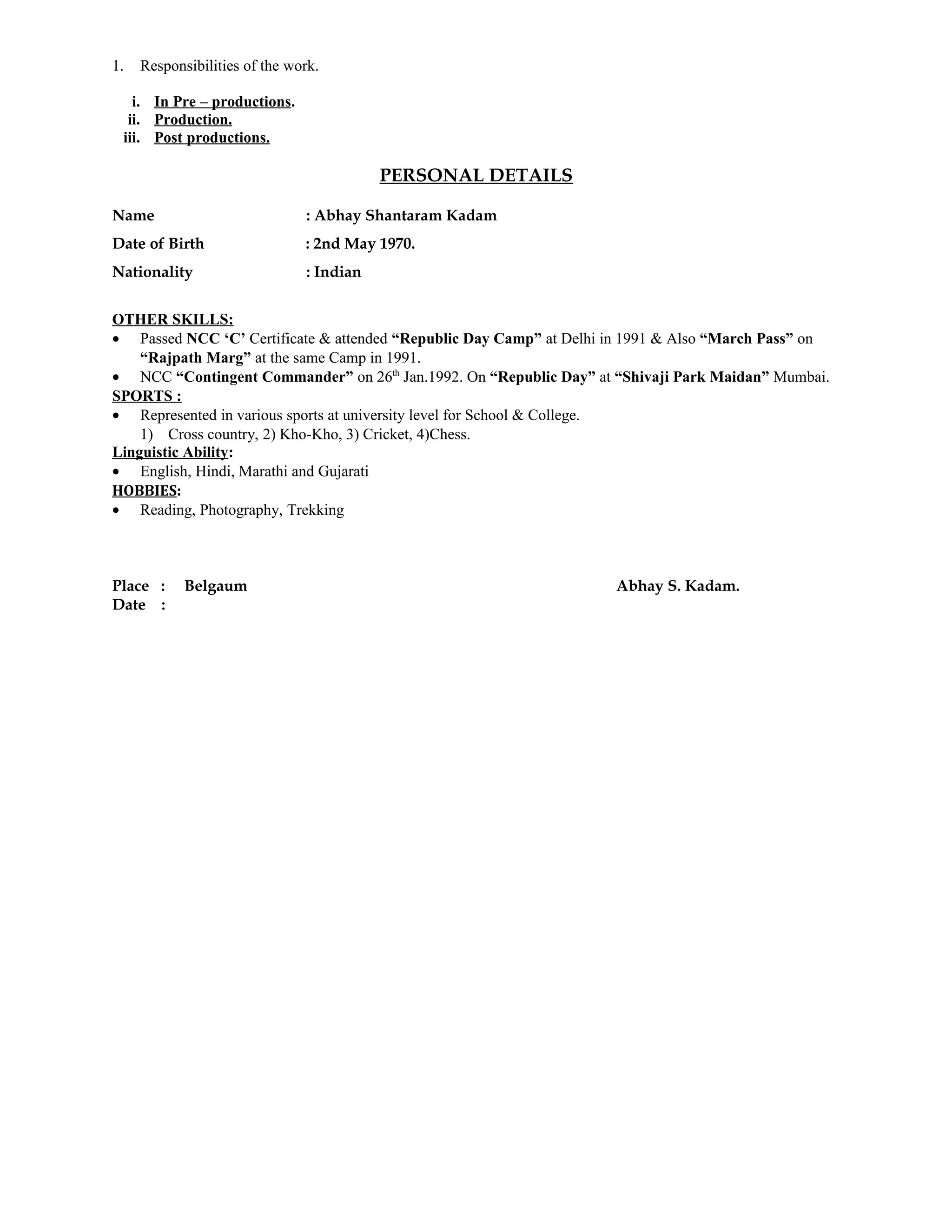 1. Responsibilities of the work.
i. In Pre – productions.
ii. Production.
iii. Post productions.
PERSONAL DETAILS
Name : Abhay Shantaram Kadam
Date of Birth : 2nd May 1970.
Nationality : Indian
OTHER SKILLS:
• Passed NCC ‘C’ Certificate & attended “Republic Day Camp” at Delhi in 1991 & Also “March Pass” on
“Rajpath Marg” at the same Camp in 1991.
• NCC “Contingent Commander” on 26th
Jan.1992. On “Republic Day” at “Shivaji Park Maidan” Mumbai.
SPORTS :
• Represented in various sports at university level for School & College.
1) Cross country, 2) Kho-Kho, 3) Cricket, 4)Chess.
Linguistic Ability:
• English, Hindi, Marathi and Gujarati
HOBBIES:
• Reading, Photography, Trekking
Place : Belgaum Abhay S. Kadam.
Date :
 