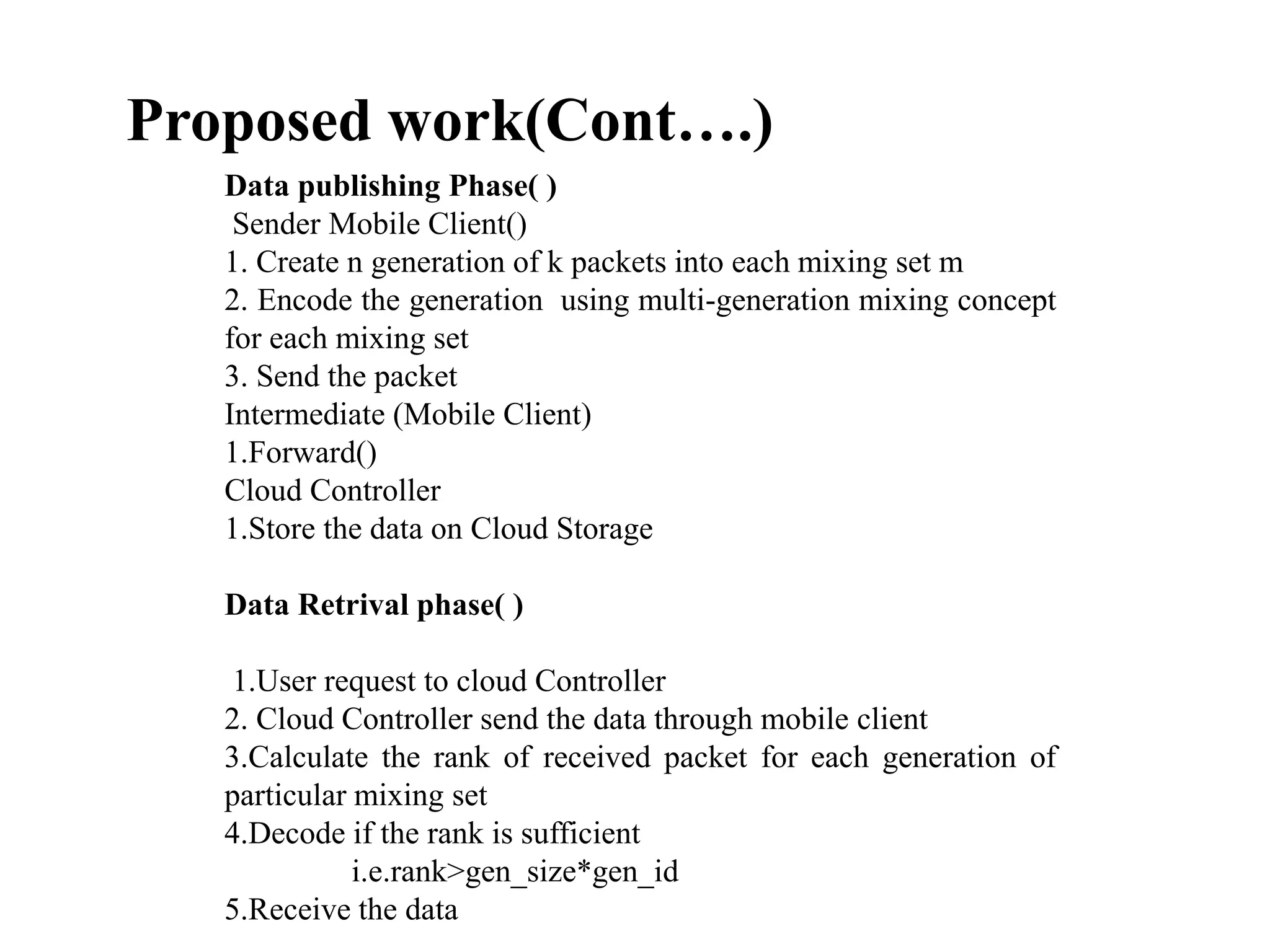 Proposed work(Cont….)
Data publishing Phase( )
Sender Mobile Client()
1. Create n generation of k packets into each mixing set m
2. Encode the generation using multi-generation mixing concept
for each mixing set
3. Send the packet
Intermediate (Mobile Client)
1.Forward()
Cloud Controller
1.Store the data on Cloud Storage
Data Retrival phase( )
1.User request to cloud Controller
2. Cloud Controller send the data through mobile client
3.Calculate the rank of received packet for each generation of
particular mixing set
4.Decode if the rank is sufficient
i.e.rank>gen_size*gen_id
5.Receive the data
 