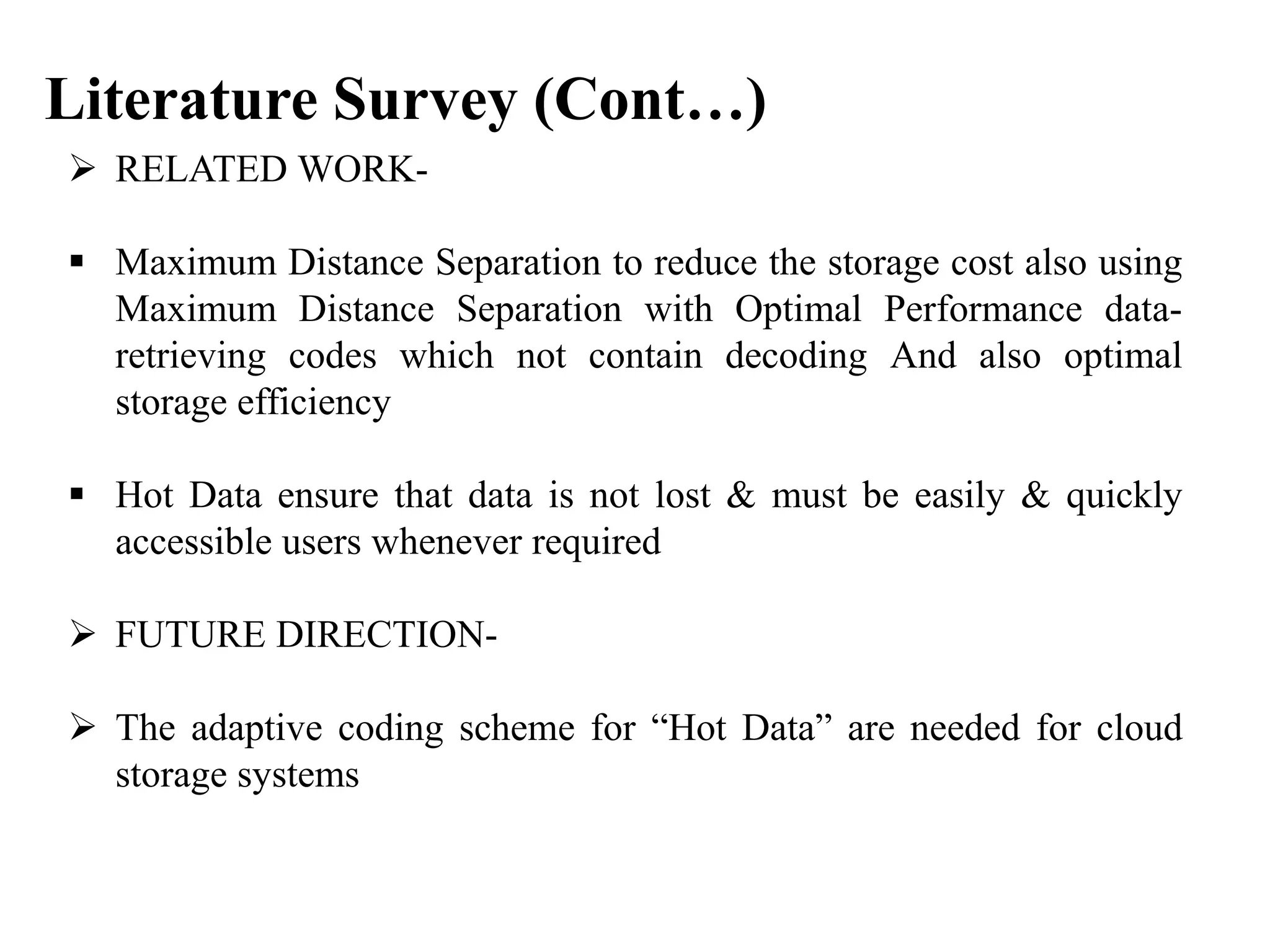  RELATED WORK-
 Maximum Distance Separation to reduce the storage cost also using
Maximum Distance Separation with Optimal Performance data-
retrieving codes which not contain decoding And also optimal
storage efficiency
 Hot Data ensure that data is not lost & must be easily & quickly
accessible users whenever required
 FUTURE DIRECTION-
 The adaptive coding scheme for “Hot Data” are needed for cloud
storage systems
Literature Survey (Cont…)
 