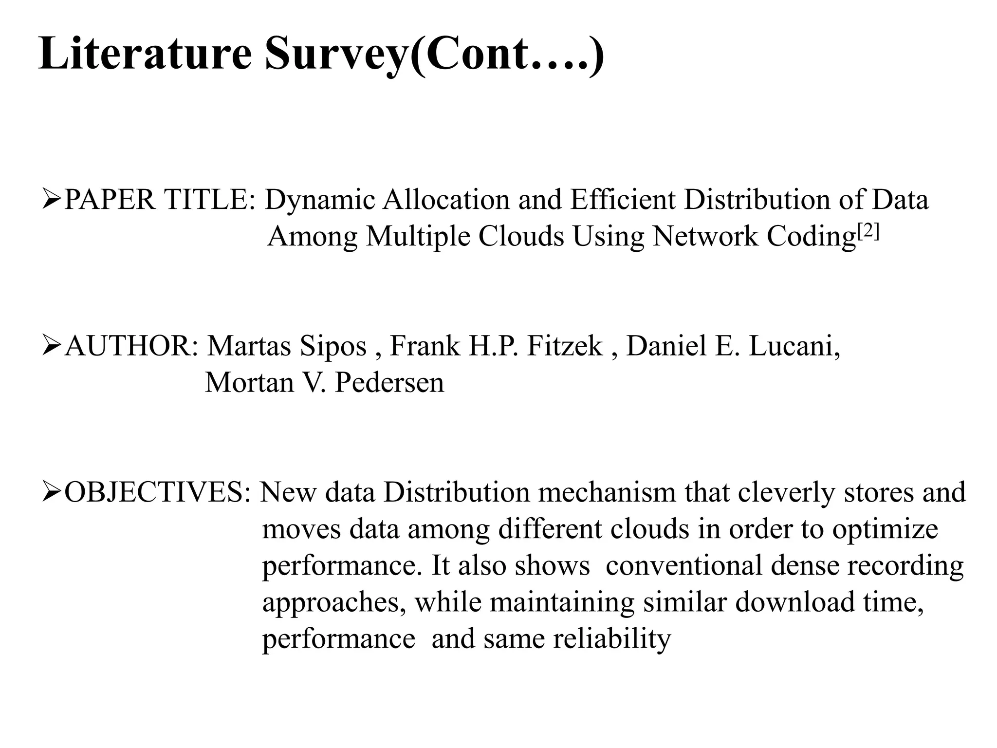 Literature Survey(Cont….)
PAPER TITLE: Dynamic Allocation and Efficient Distribution of Data
Among Multiple Clouds Using Network Coding[2]
AUTHOR: Martas Sipos , Frank H.P. Fitzek , Daniel E. Lucani,
Mortan V. Pedersen
OBJECTIVES: New data Distribution mechanism that cleverly stores and
moves data among different clouds in order to optimize
performance. It also shows conventional dense recording
approaches, while maintaining similar download time,
performance and same reliability
 