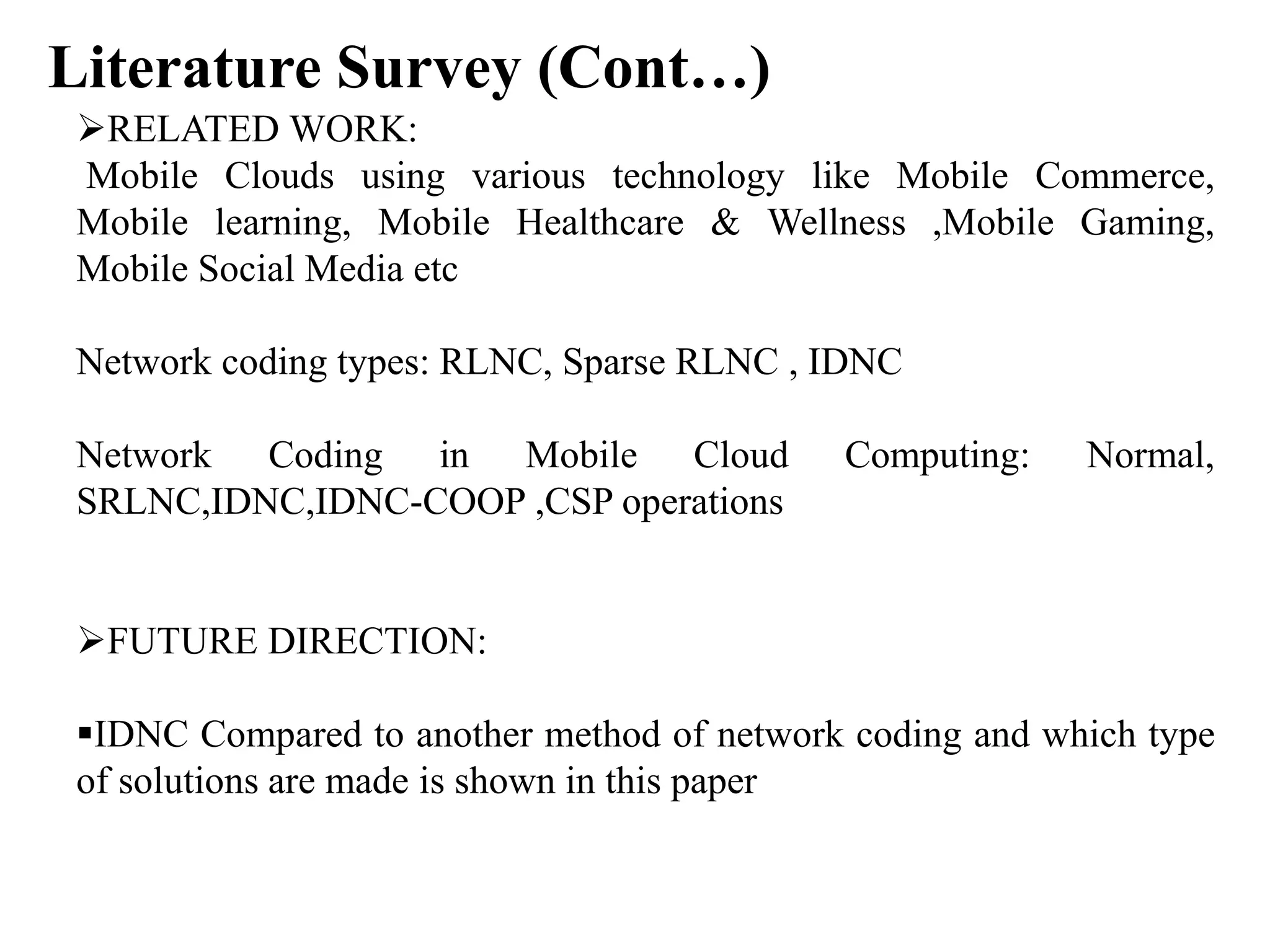 Literature Survey (Cont…)
RELATED WORK:
Mobile Clouds using various technology like Mobile Commerce,
Mobile learning, Mobile Healthcare & Wellness ,Mobile Gaming,
Mobile Social Media etc
Network coding types: RLNC, Sparse RLNC , IDNC
Network Coding in Mobile Cloud Computing: Normal,
SRLNC,IDNC,IDNC-COOP ,CSP operations
FUTURE DIRECTION:
IDNC Compared to another method of network coding and which type
of solutions are made is shown in this paper
 