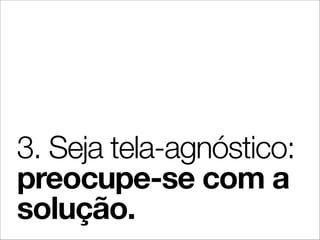 3. Seja tela-agnóstico:
preocupe-se com a
solução.
 