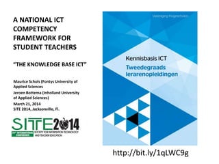 A NATIONAL ICT
COMPETENCY
FRAMEWORK FOR
STUDENT TEACHERS
“THE KNOWLEDGE BASE ICT”
Maurice Schols (Fontys University of
Applied Sciences
Jeroen Bottema (Inholland University
of Applied Sciences)
March 21, 2014
SITE 2014, Jacksonville, Fl.
http://bit.ly/1qLWC9g
 