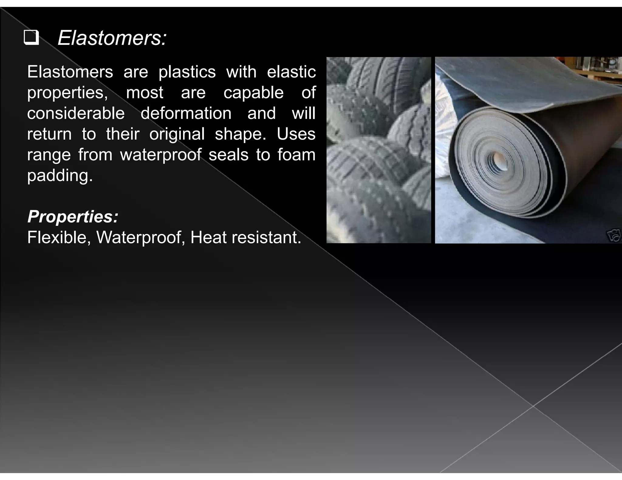 El l i i h l i
Elastomers:
Elastomers are plastics with elastic
properties, most are capable of
considerable deformation and will
return to their original shape. Uses
range from waterproof seals to foam
padding.p g
Properties:
Flexible Waterproof Heat resistantFlexible, Waterproof, Heat resistant.
 