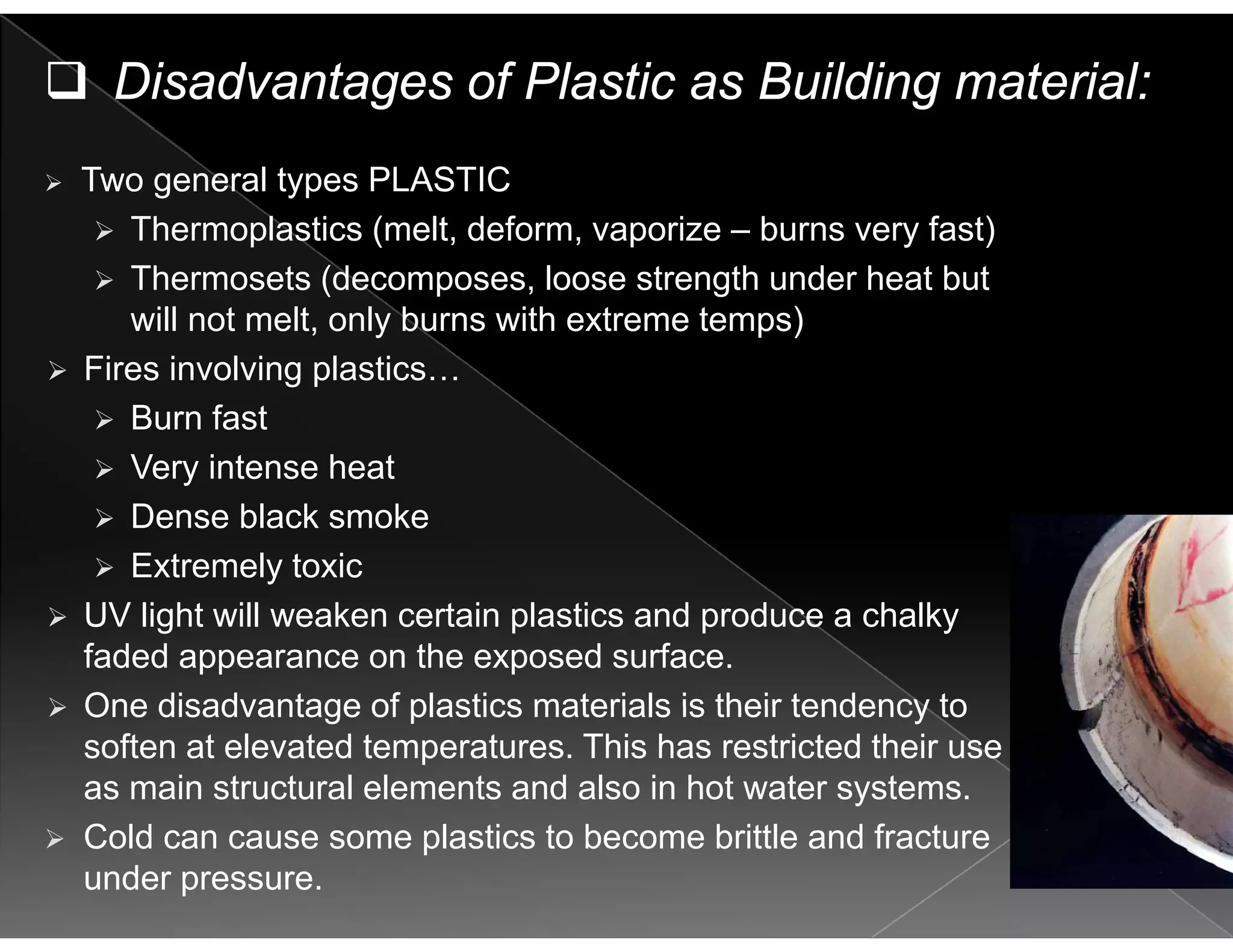 Disadvantages of Plastic as Building material:
Two general types PLASTIC
Thermoplastics (melt, deform, vaporize – burns very fast)p ( , , p y )
Thermosets (decomposes, loose strength under heat but
will not melt, only burns with extreme temps)
Fi i l i l tiFires involving plastics…
Burn fast
Very intense heatVery intense heat
Dense black smoke
Extremely toxic
UV light will weaken certain plastics and produce a chalky
faded appearance on the exposed surface.
One disadvantage of plastics materials is their tendency toOne disadvantage of plastics materials is their tendency to
soften at elevated temperatures. This has restricted their use
as main structural elements and also in hot water systems.
Cold can cause some plastics to become brittle and fracture
under pressure.
 