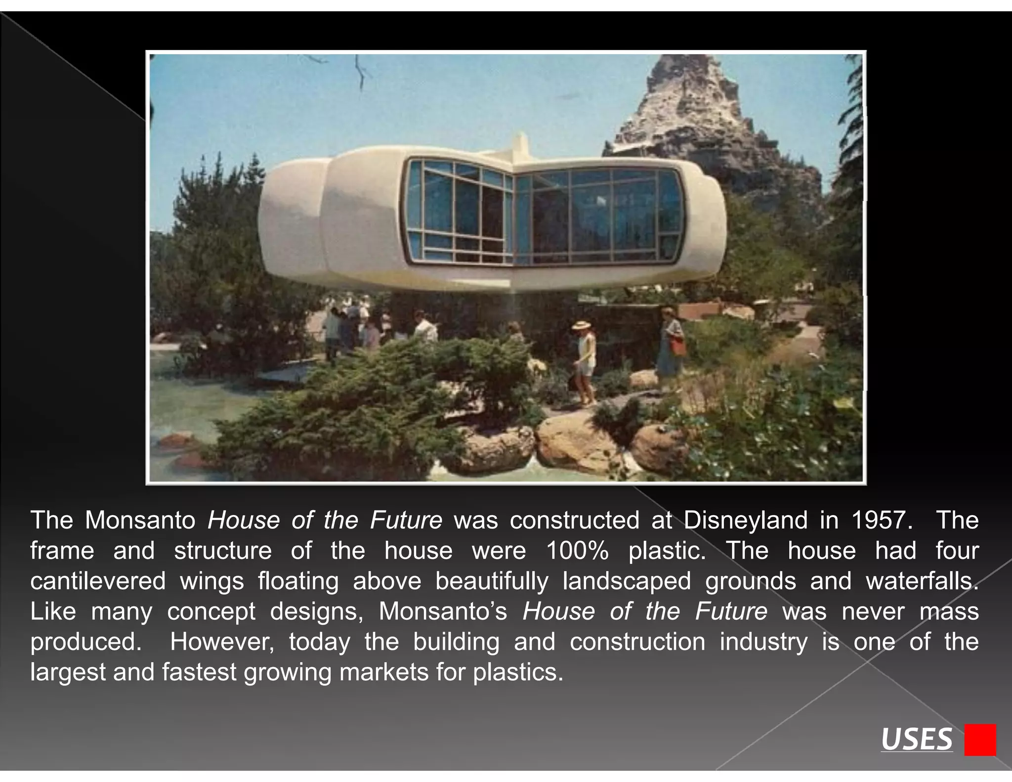 The Monsanto House of the Future was constructed at Disneyland in 1957. The
frame and structure of the house were 100% plastic. The house had four
cantilevered wings floating above beautifully landscaped grounds and waterfallscantilevered wings floating above beautifully landscaped grounds and waterfalls.
Like many concept designs, Monsanto’s House of the Future was never mass
produced. However, today the building and construction industry is one of the
largest and fastest growing markets for plasticslargest and fastest growing markets for plastics.
USES
 