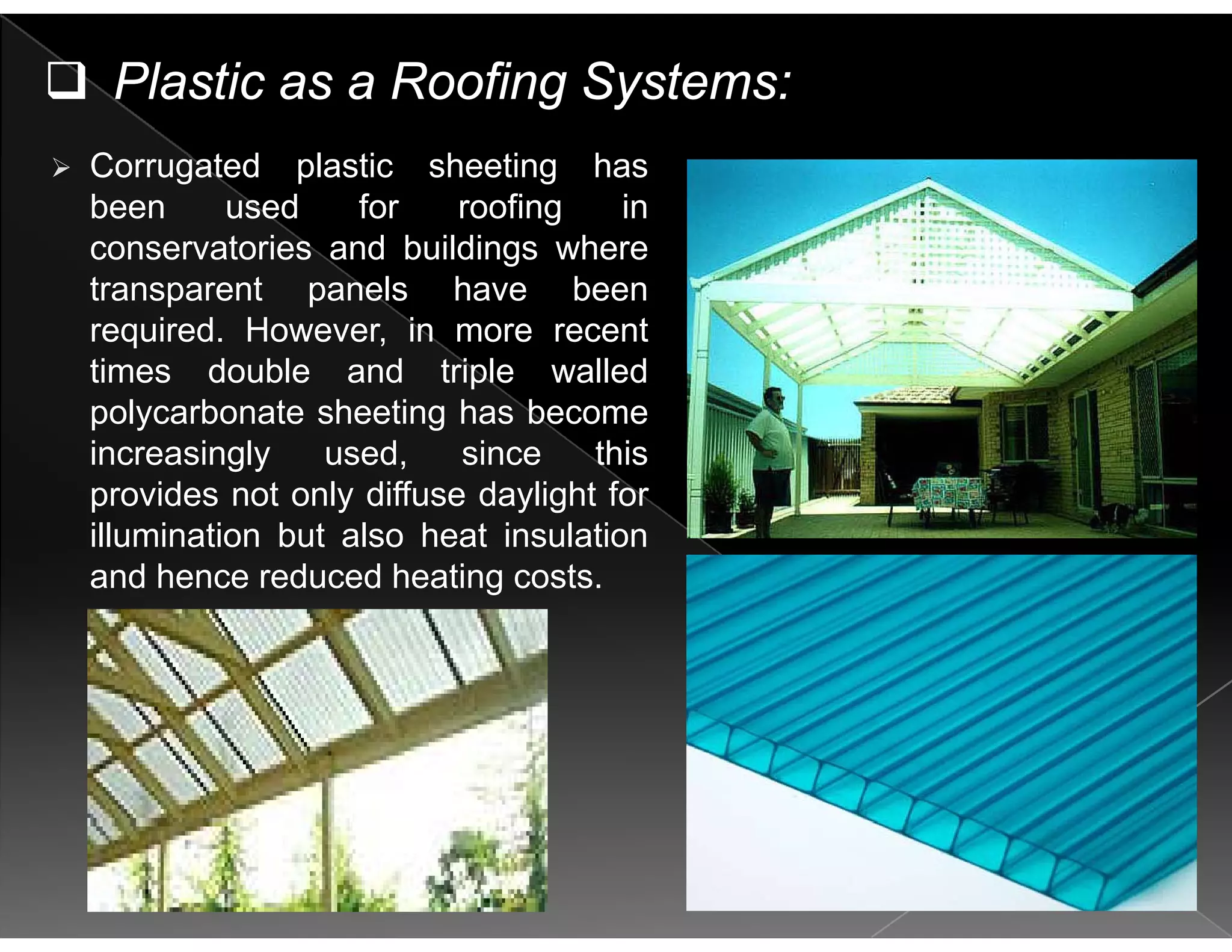 Plastic as a Roofing Systems:
Corrugated plastic sheeting has
been used for roofing in
conservatories and buildings whereconservatories and buildings where
transparent panels have been
required. However, in more recent
ti d bl d t i l ll dtimes double and triple walled
polycarbonate sheeting has become
increasingly used, since this
provides not only diffuse daylight for
illumination but also heat insulation
and hence reduced heating costs.g
 