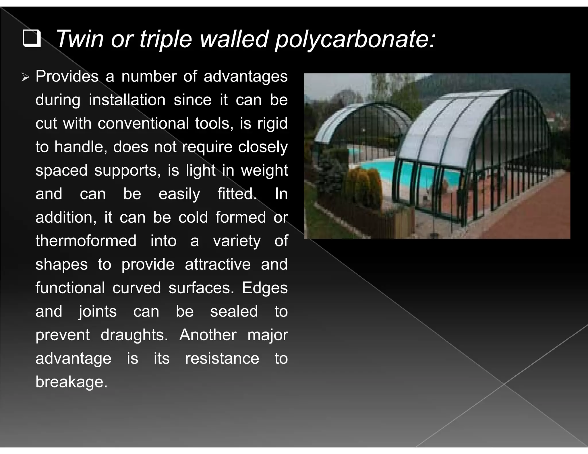 Twin or triple walled polycarbonate:
Provides a number of advantages
during installation since it can be
cut with conventional tools, is rigid
to handle, does not require closely
spaced supports is light in weightspaced supports, is light in weight
and can be easily fitted. In
addition, it can be cold formed or
thermoformed into a variety of
shapes to provide attractive and
f ti l d f Edfunctional curved surfaces. Edges
and joints can be sealed to
prevent draughts Another majorprevent draughts. Another major
advantage is its resistance to
breakage.
 