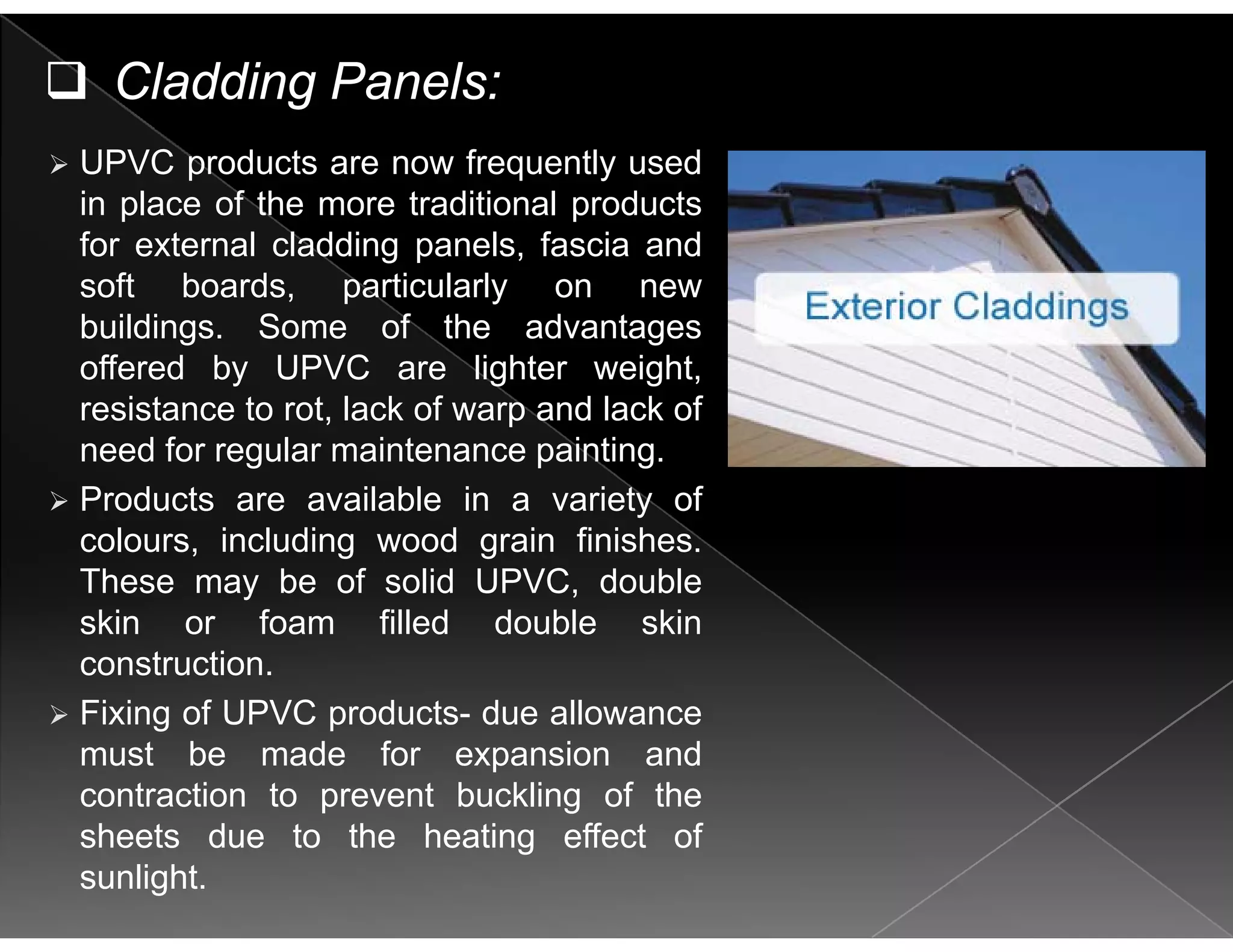 Cladding Panels:
UPVC products are now frequently used
in place of the more traditional products
for external cladding panels fascia andfor external cladding panels, fascia and
soft boards, particularly on new
buildings. Some of the advantages
ff d b UPVC li ht i htoffered by UPVC are lighter weight,
resistance to rot, lack of warp and lack of
need for regular maintenance painting.
Products are available in a variety of
colours, including wood grain finishes.
These may be of solid UPVC, doubleThese may be of solid UPVC, double
skin or foam filled double skin
construction.
Fixing of UPVC products due allowanceFixing of UPVC products- due allowance
must be made for expansion and
contraction to prevent buckling of the
sheets due to the heating effect of
sunlight.
 