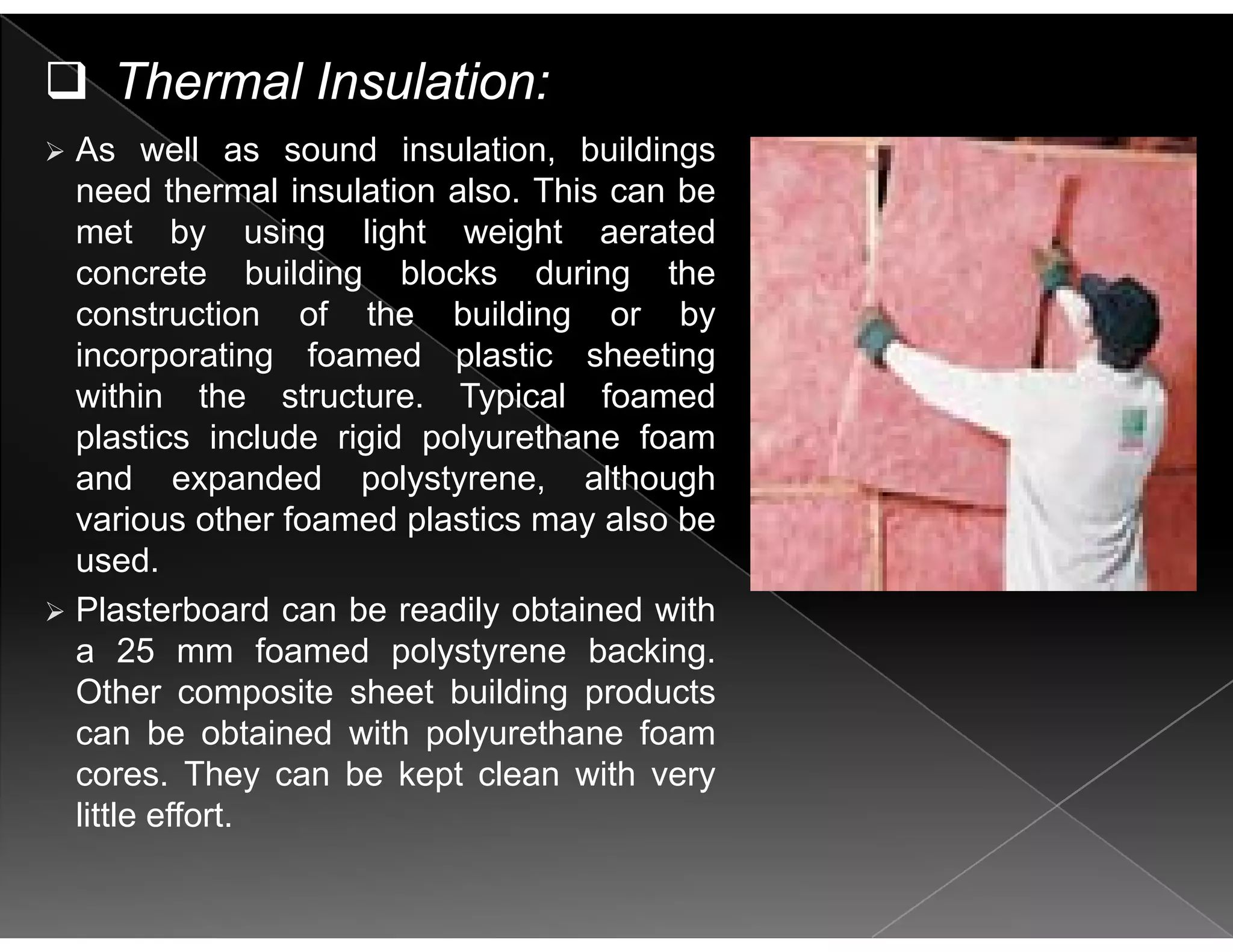 Thermal Insulation:
As well as sound insulation, buildings
need thermal insulation also. This can be
met by using light weight aeratedy g g g
concrete building blocks during the
construction of the building or by
incorporating foamed plastic sheetingincorporating foamed plastic sheeting
within the structure. Typical foamed
plastics include rigid polyurethane foam
and expanded polystyrene althoughand expanded polystyrene, although
various other foamed plastics may also be
used.
Plasterboard can be readily obtained with
a 25 mm foamed polystyrene backing.
Other composite sheet building productsp g p
can be obtained with polyurethane foam
cores. They can be kept clean with very
little effortlittle effort.
 