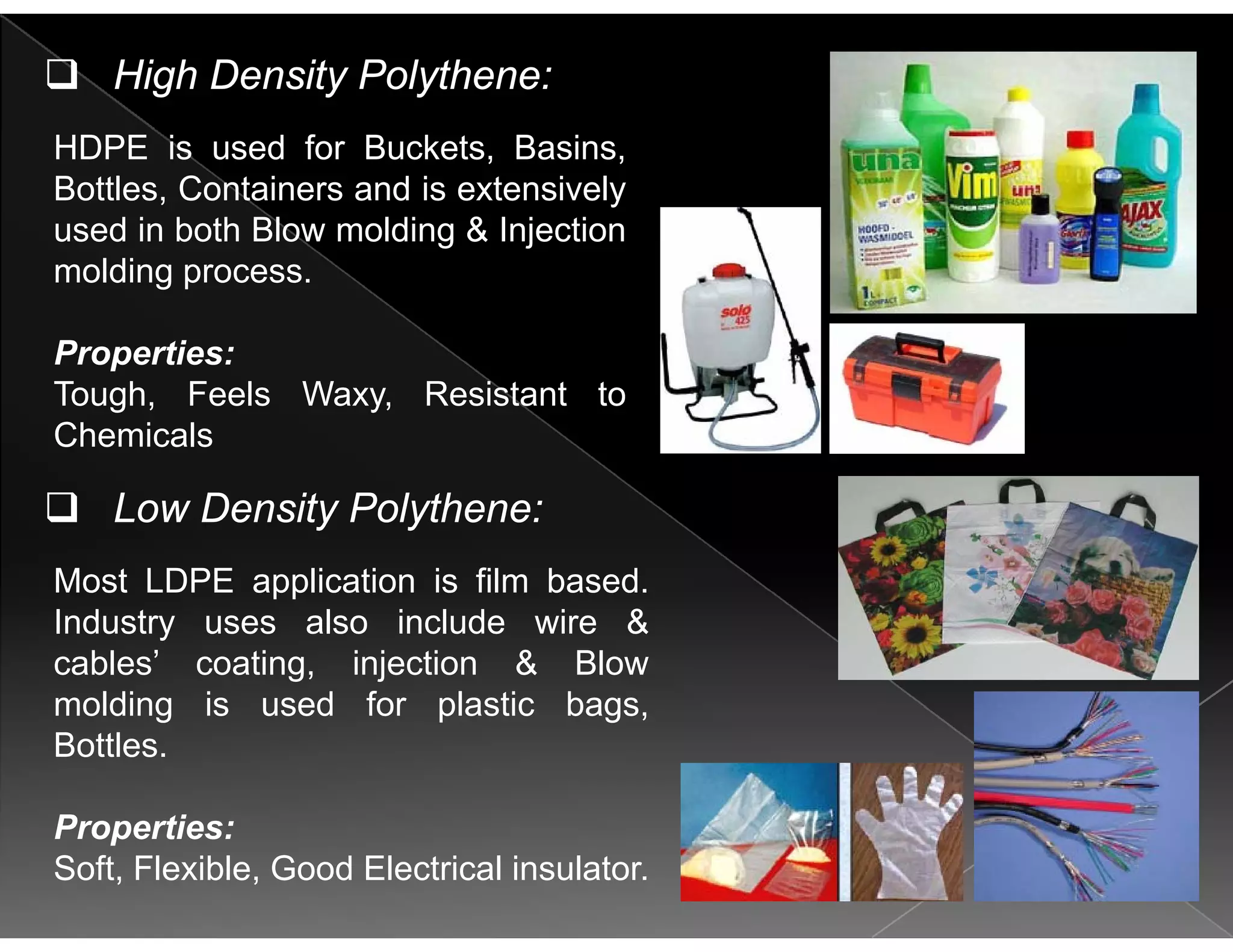 High Density Polythene:
HDPE is used for Buckets, Basins,
Bottles, Containers and is extensively
used in both Blow molding & Injectiong j
molding process.
Properties:Properties:
Tough, Feels Waxy, Resistant to
Chemicals
Most LDPE application is film based.
Low Density Polythene:
Most LDPE application is film based.
Industry uses also include wire &
cables’ coating, injection & Blow
molding is used for plastic bagsmolding is used for plastic bags,
Bottles.
Properties:Properties:
Soft, Flexible, Good Electrical insulator.
 