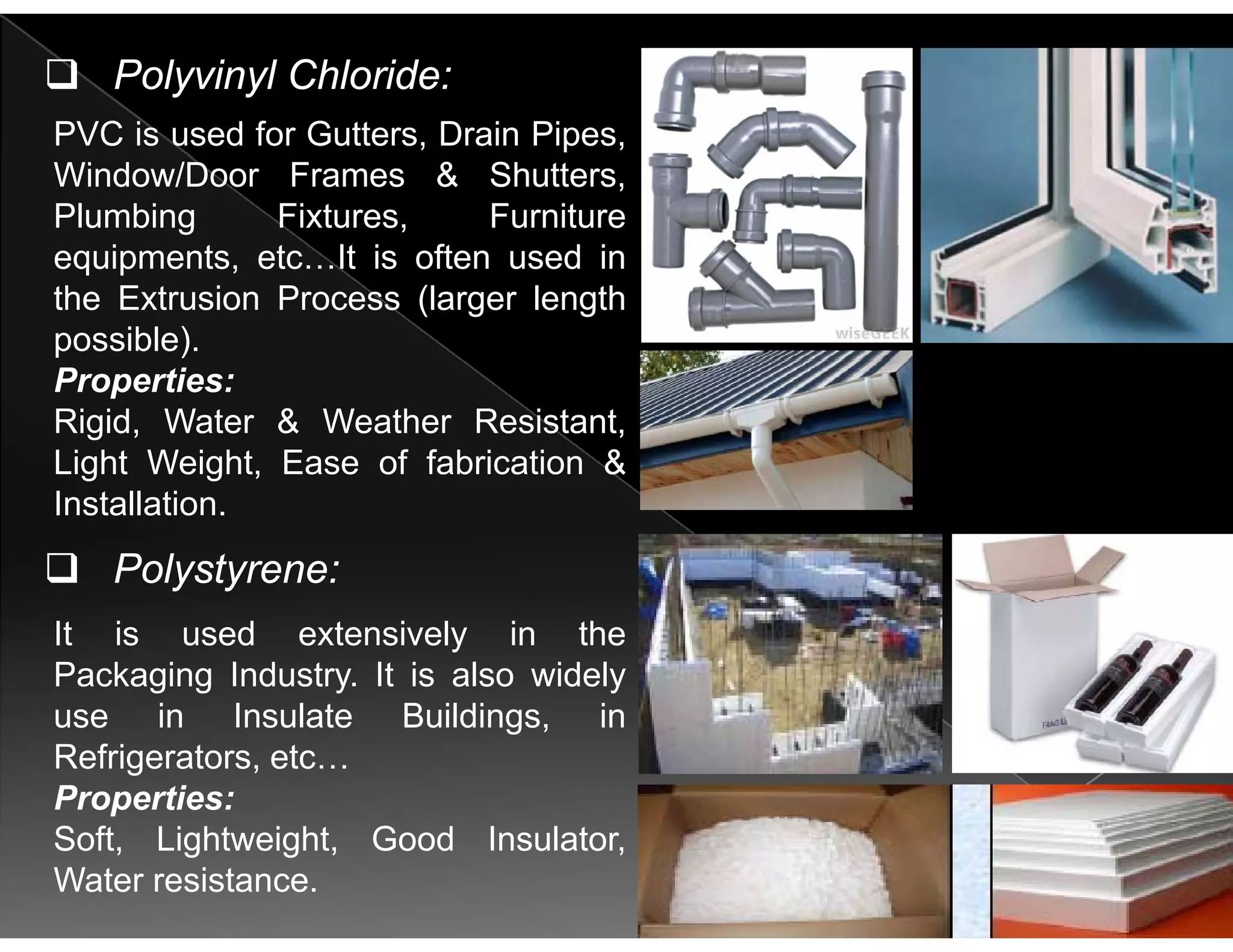PVC is used for Gutters Drain Pipes
Polyvinyl Chloride:
PVC is used for Gutters, Drain Pipes,
Window/Door Frames & Shutters,
Plumbing Fixtures, Furniture
i t t It i ft d iequipments, etc…It is often used in
the Extrusion Process (larger length
possible).
Properties:
Rigid, Water & Weather Resistant,
Light Weight, Ease of fabrication &g g ,
Installation.
Polystyrene:
It is used extensively in the
Packaging Industry. It is also widely
i I l t B ildi i
y y
use in Insulate Buildings, in
Refrigerators, etc…
Properties:
Soft, Lightweight, Good Insulator,
Water resistance.
 