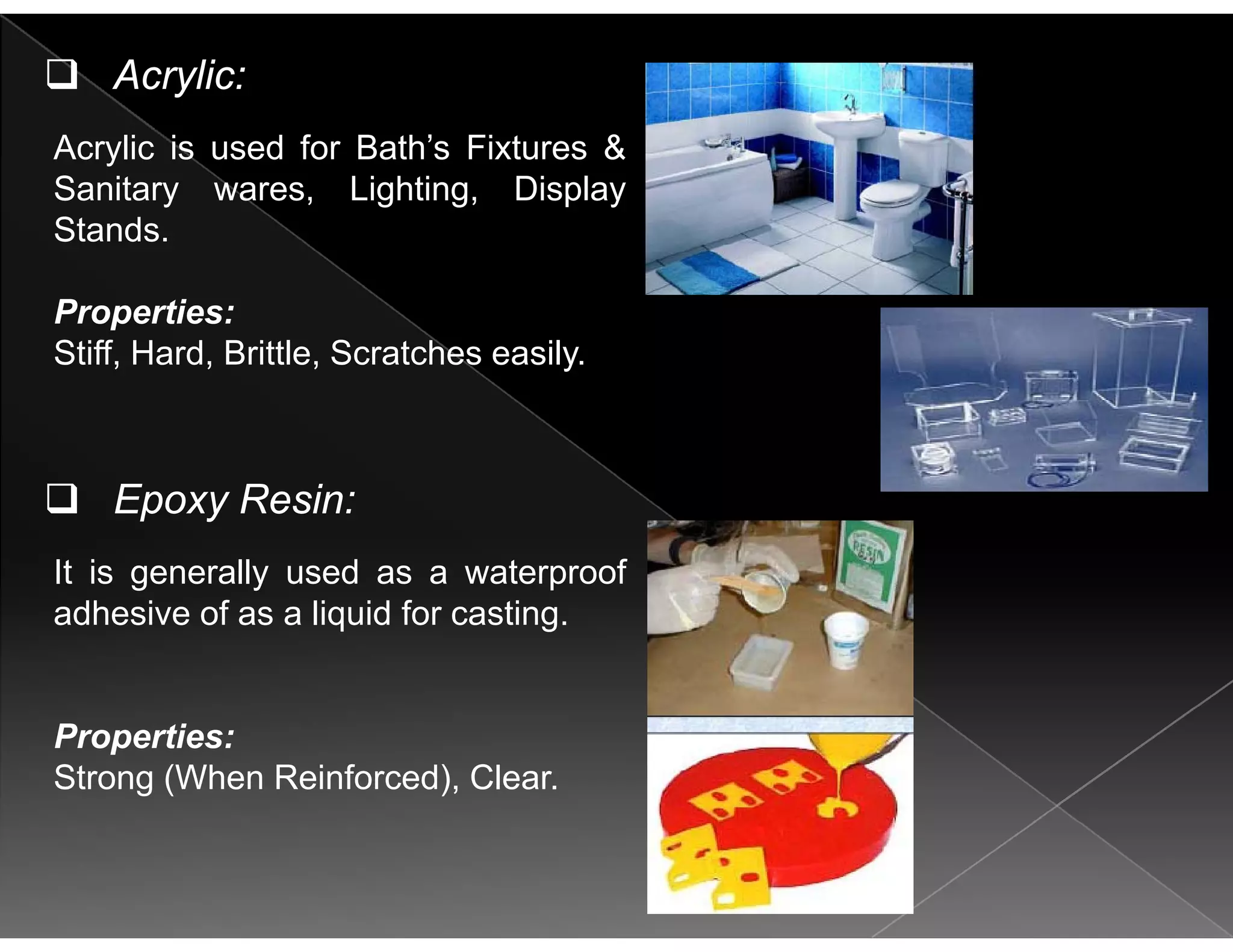 Acrylic:
Acrylic is used for Bath’s Fixtures &
Sanitary wares, Lighting, Display
Stands.
Properties:
Stiff Hard Brittle Scratches easilyStiff, Hard, Brittle, Scratches easily.
It is generally used as a waterproof
Epoxy Resin:
adhesive of as a liquid for casting.
Properties:
Strong (When Reinforced), Clear.
 