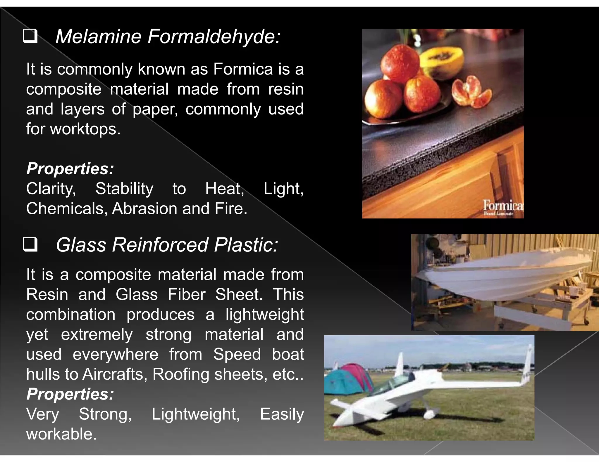 I i l k F i i
Melamine Formaldehyde:
It is commonly known as Formica is a
composite material made from resin
and layers of paper, commonly used
for worktops.
Properties:p
Clarity, Stability to Heat, Light,
Chemicals, Abrasion and Fire.
It is a composite material made from
Glass Reinforced Plastic:
Resin and Glass Fiber Sheet. This
combination produces a lightweight
yet extremely strong material andy y g
used everywhere from Speed boat
hulls to Aircrafts, Roofing sheets, etc..
Properties:Properties:
Very Strong, Lightweight, Easily
workable.
 