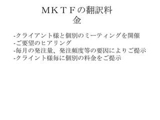 ＭＫＴＦの翻訳料
金
-クライアント様と個別のミーティングを開催
-ご要望のヒアリング
-毎月の発注量、発注頻度等の要因によりご提示
-クライント様毎に個別の料金をご提示
 