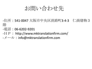 お問い合わせ先
-住所：541-0047 大阪市中央区淡路町3-4-3 仁商建物３
階
-電話：06-6202-9201
-ＨＰ： http://www.mktranslationfirm.com/
-メール：info@mktranslationfirm.com
 