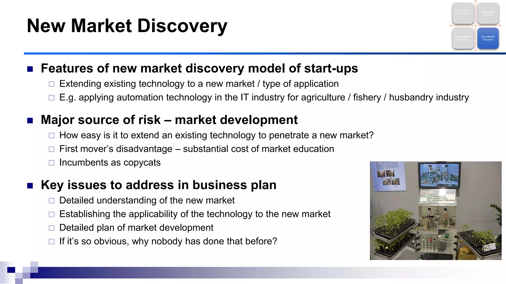 Features of new market discovery model of start-ups
 Extending existing technology to a new market / type of application
 E.g. applying automation technology in the IT industry for agriculture / fishery / husbandry industry
 Major source of risk – market development
 How easy is it to extend an existing technology to penetrate a new market?
 First mover‟s disadvantage – substantial cost of market education
 Incumbents as copycats
 Key issues to address in business plan
 Detailed understanding of the new market
 Establishing the applicability of the technology to the new market
 Detailed plan of market development
 If it‟s so obvious, why nobody has done that before?
New Market Discovery
Technology
Entrepreneurshi
p
Brave New
Frontier
Business Model
Innovation
New Market
Discovery
 