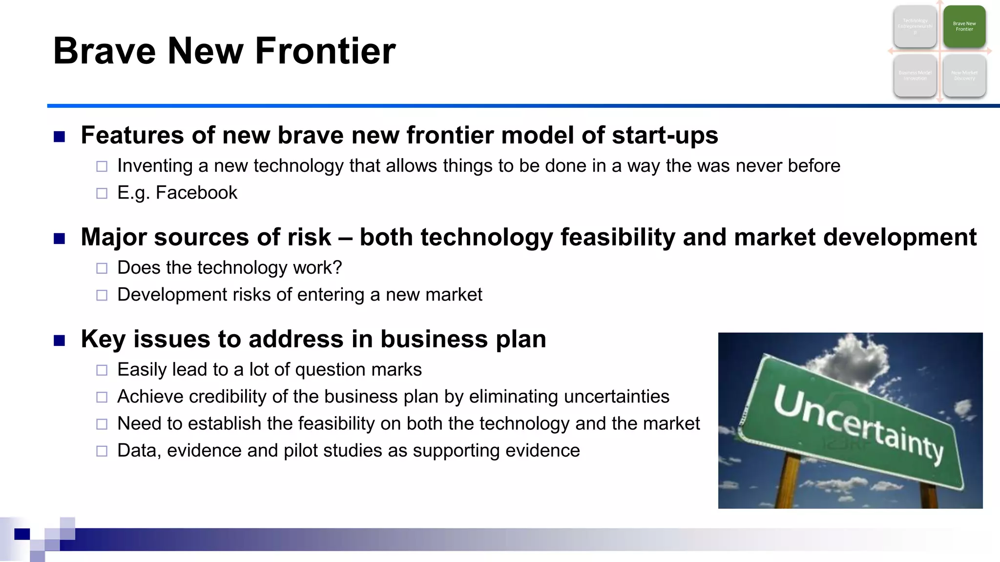  Features of new brave new frontier model of start-ups
 Inventing a new technology that allows things to be done in a way the was never before
 E.g. Facebook
 Major sources of risk – both technology feasibility and market development
 Does the technology work?
 Development risks of entering a new market
 Key issues to address in business plan
 Easily lead to a lot of question marks
 Achieve credibility of the business plan by eliminating uncertainties
 Need to establish the feasibility on both the technology and the market
 Data, evidence and pilot studies as supporting evidence
Brave New Frontier
Technology
Entrepreneurshi
p
Brave New
Frontier
Business Model
Innovation
New Market
Discovery
 