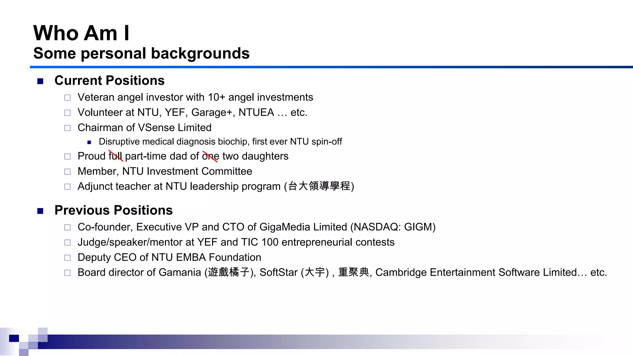 Who Am I
Some personal backgrounds
 Current Positions
 Veteran angel investor with 10+ angel investments
 Volunteer at NTU, YEF, Garage+, NTUEA … etc.
 Chairman of VSense Limited
 Disruptive medical diagnosis biochip, first ever NTU spin-off
 Proud full part-time dad of one two daughters
 Member, NTU Investment Committee
 Adjunct teacher at NTU leadership program (台大領導學程)
 Previous Positions
 Co-founder, Executive VP and CTO of GigaMedia Limited (NASDAQ: GIGM)
 Judge/speaker/mentor at YEF and TIC 100 entrepreneurial contests
 Deputy CEO of NTU EMBA Foundation
 Board director of Gamania (遊戲橘子), SoftStar (大宇) , 重聚典, Cambridge Entertainment Software Limited… etc.
 