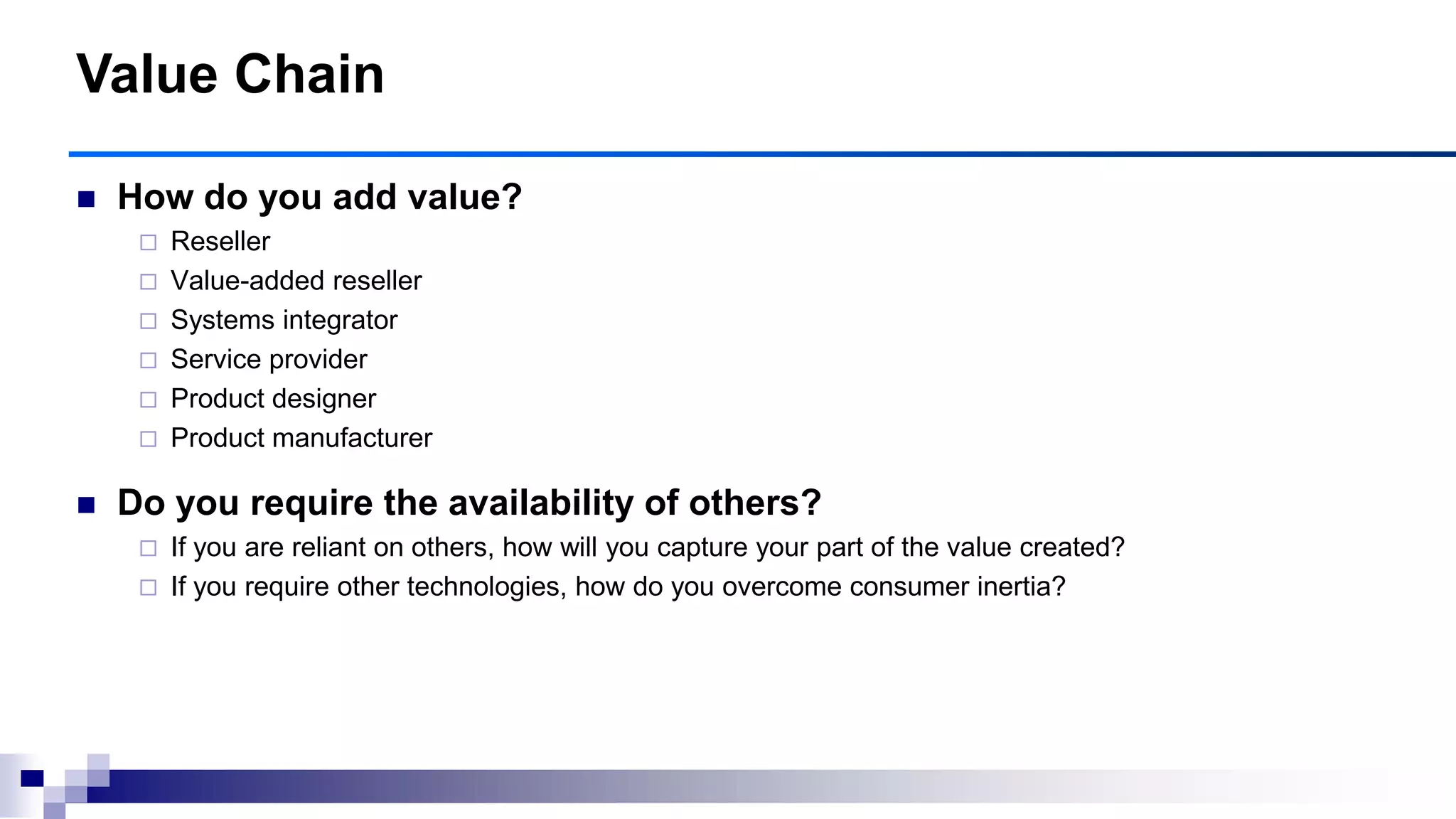  How do you add value?
 Reseller
 Value-added reseller
 Systems integrator
 Service provider
 Product designer
 Product manufacturer
 Do you require the availability of others?
 If you are reliant on others, how will you capture your part of the value created?
 If you require other technologies, how do you overcome consumer inertia?
Value Chain
 